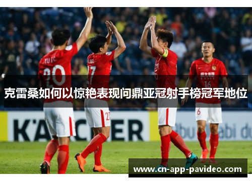 克雷桑如何以惊艳表现问鼎亚冠射手榜冠军地位