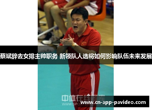 蔡斌辞去女排主帅职务 新领队人选将如何影响队伍未来发展 蔡斌辞去女排主帅职务 新领队人选将如何影响队伍未来发展